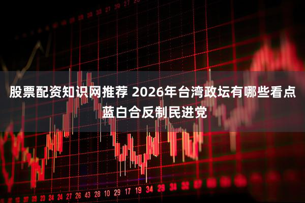 股票配资知识网推荐 2026年台湾政坛有哪些看点 蓝白合反制民进党