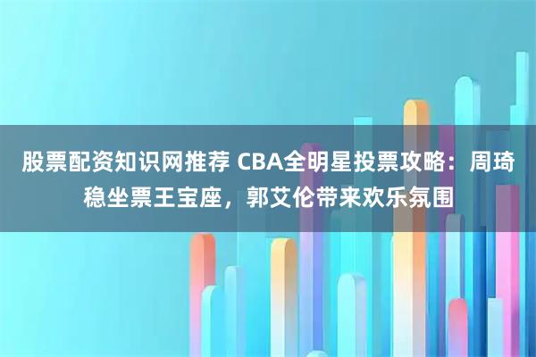 股票配资知识网推荐 CBA全明星投票攻略：周琦稳坐票王宝座，郭艾伦带来欢乐氛围